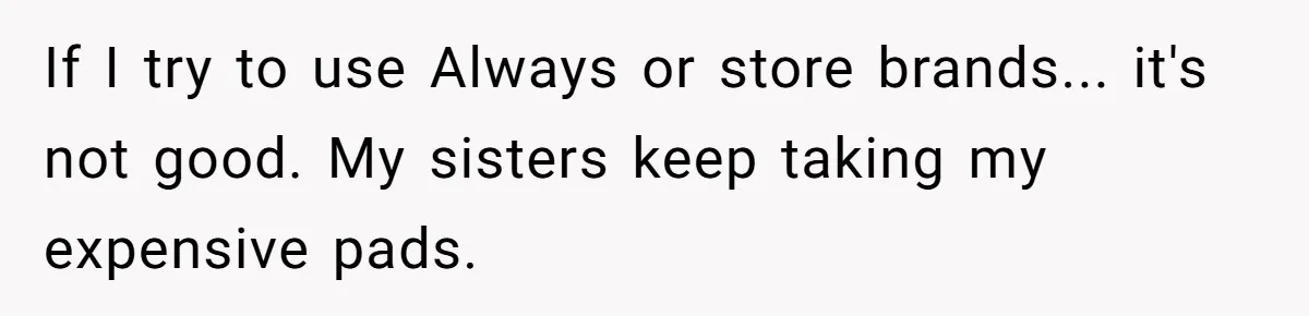 If I try to use Always or store brands... it's not good. My sisters keep taking my expensive pads.