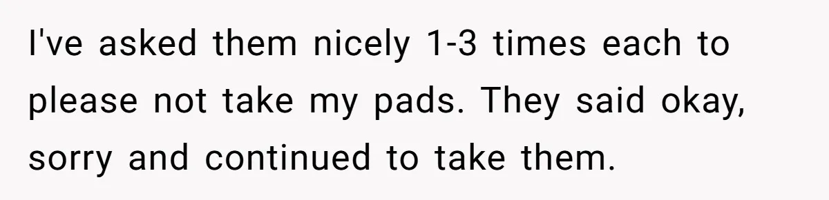 I've asked them nicely 1-3 times each to please not take my pads. They said okay, sorry and continued to take them.