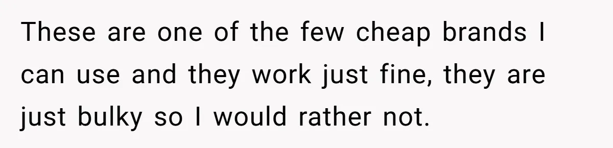 These are one of the few cheap brands I can use and they work just fine, they are just bulky so I would rather not.