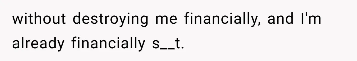 without destroying me financially, and I'm already financially s__t.