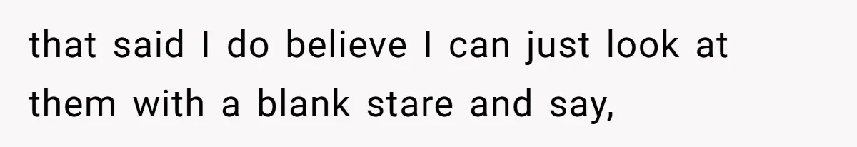 that said I do believe I can just look at them with a blank stare and say,