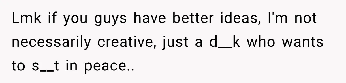 Lmk if you guys have better ideas, I'm not necessarily creative, just a d__k who wants to s__t in peace..