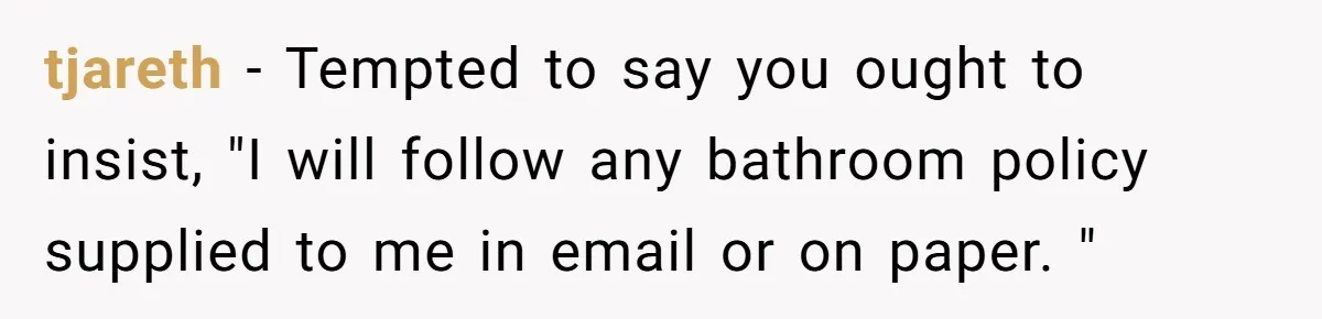 tjareth − Tempted to say you ought to insist, "I will follow any bathroom policy supplied to me in email or on paper. "