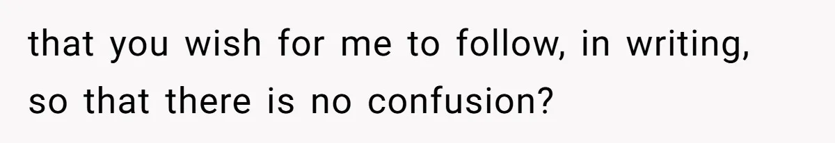 that you wish for me to follow, in writing, so that there is no confusion?