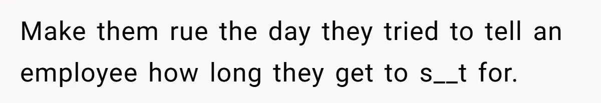 Make them rue the day they tried to tell an employee how long they get to s__t for.