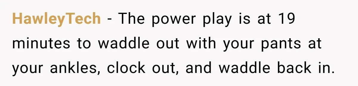 HawleyTech − The power play is at 19 minutes to waddle out with your pants at your ankles, clock out, and waddle back in.