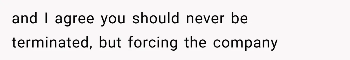 and I agree you should never be terminated, but forcing the company