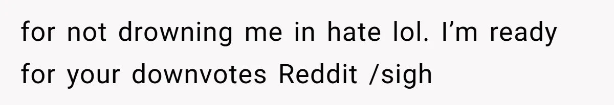 for not drowning me in hate lol. I’m ready for your downvotes Reddit /sigh
