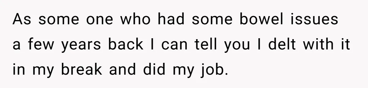 As some one who had some bowel issues a few years back I can tell you I delt with it in my break and did my job.