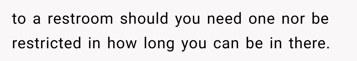 to a restroom should you need one nor be restricted in how long you can be in there.