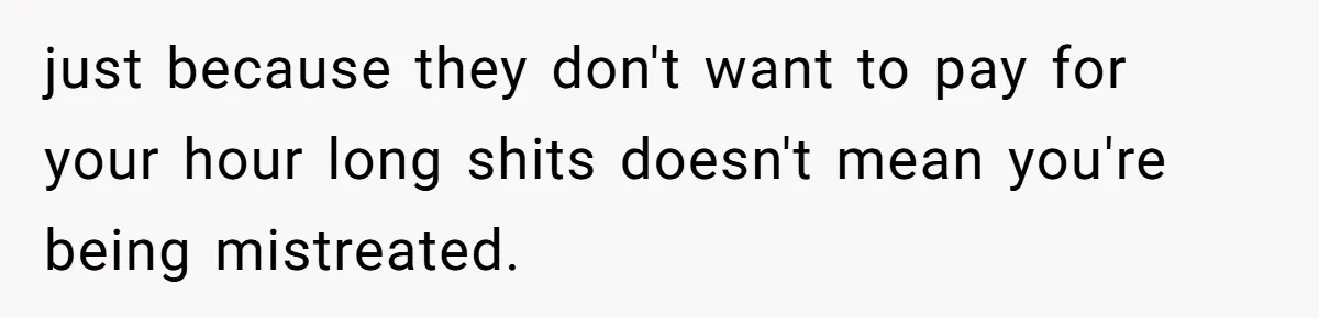 just because they don't want to pay for your hour long shits doesn't mean you're being mistreated.