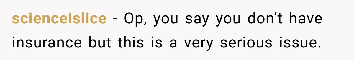 scienceislice − Op, you say you don’t have insurance but this is a very serious issue.