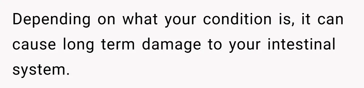 Depending on what your condition is, it can cause long term damage to your intestinal system.