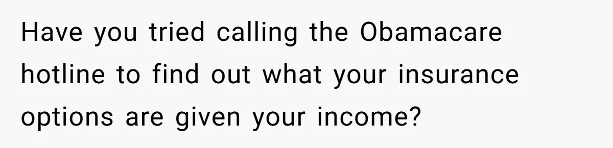 Have you tried calling the Obamacare hotline to find out what your insurance options are given your income?