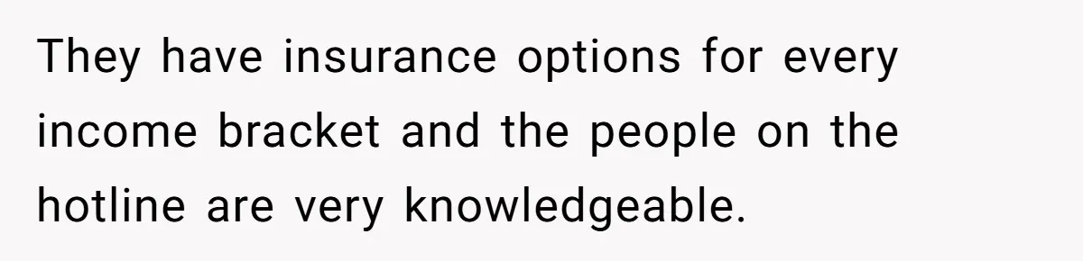 They have insurance options for every income bracket and the people on the hotline are very knowledgeable.