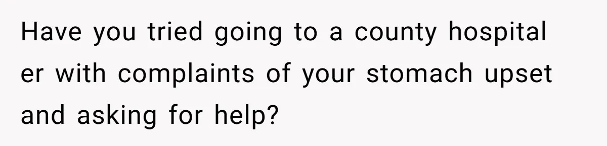 Have you tried going to a county hospital er with complaints of your stomach upset and asking for help?