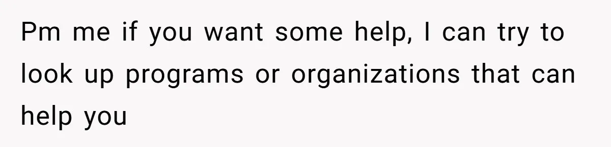 Pm me if you want some help, I can try to look up programs or organizations that can help you