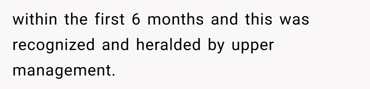 within the first 6 months and this was recognized and heralded by upper management.
