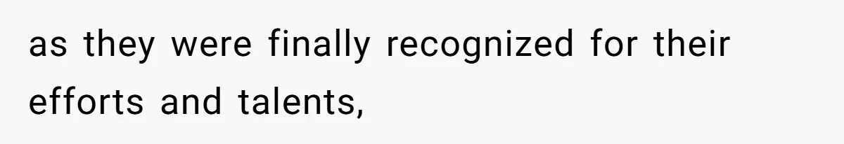 as they were finally recognized for their efforts and talents,