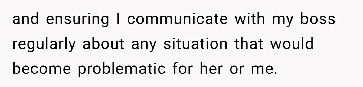 and ensuring I communicate with my boss regularly about any situation that would become problematic for her or me.