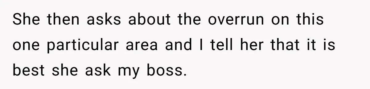 She then asks about the overrun on this one particular area and I tell her that it is best she ask my boss.
