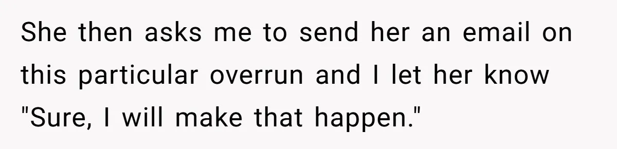 She then asks me to send her an email on this particular overrun and I let her know "Sure, I will make that happen."