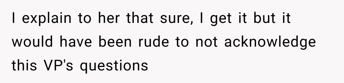 I explain to her that sure, I get it but it would have been rude to not acknowledge this VP's questions