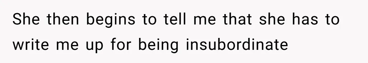 She then begins to tell me that she has to write me up for being insubordinate