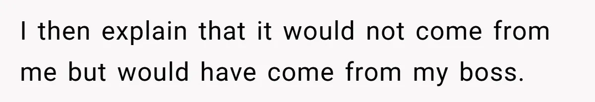 I then explain that it would not come from me but would have come from my boss.
