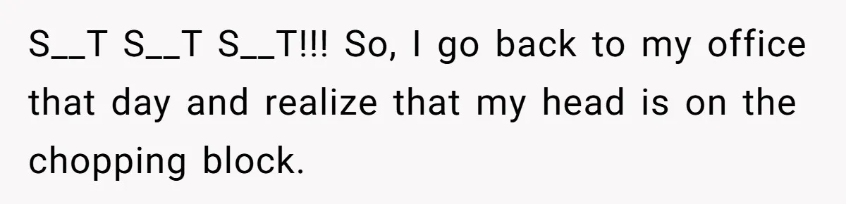 S__T S__T S__T!!! So, I go back to my office that day and realize that my head is on the chopping block.