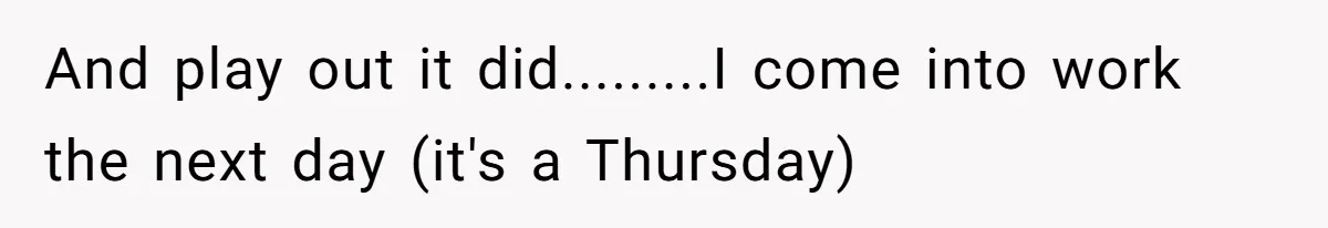 And play out it did.........I come into work the next day (it's a Thursday)