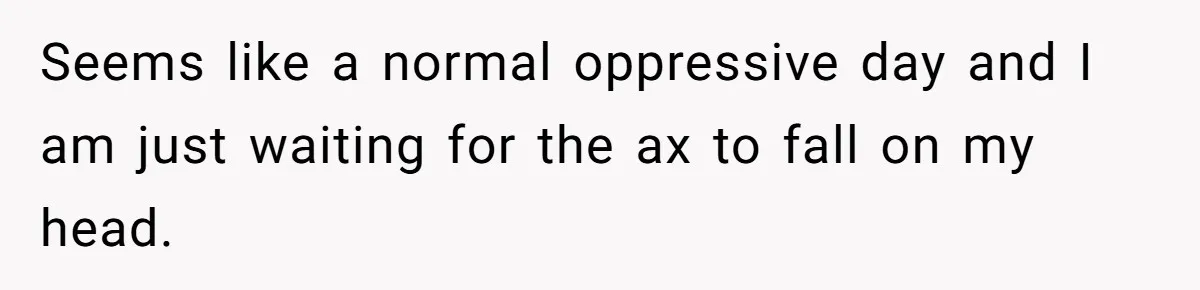 Seems like a normal oppressive day and I am just waiting for the ax to fall on my head.