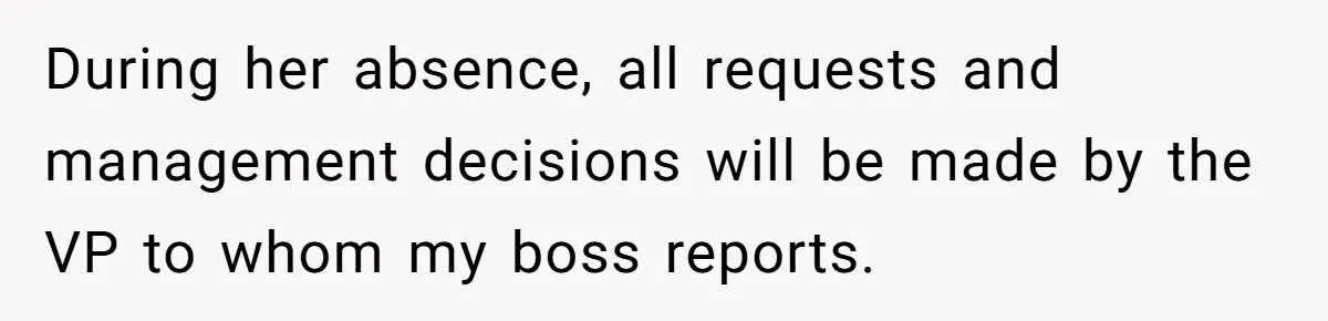 During her absence, all requests and management decisions will be made by the VP to whom my boss reports.