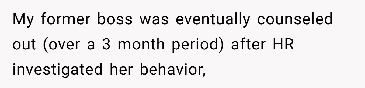 My former boss was eventually counseled out (over a 3 month period) after HR investigated her behavior,