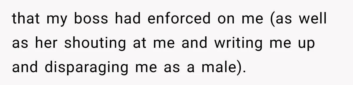 that my boss had enforced on me (as well as her shouting at me and writing me up and disparaging me as a male).