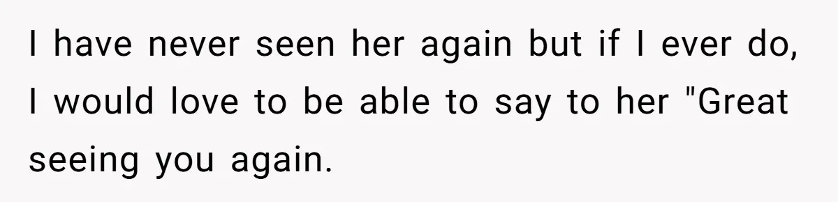 I have never seen her again but if I ever do, I would love to be able to say to her "Great seeing you again.