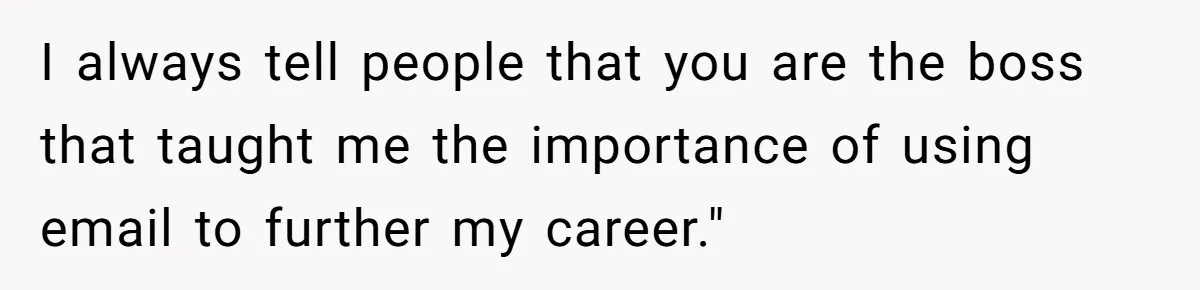 I always tell people that you are the boss that taught me the importance of using email to further my career."