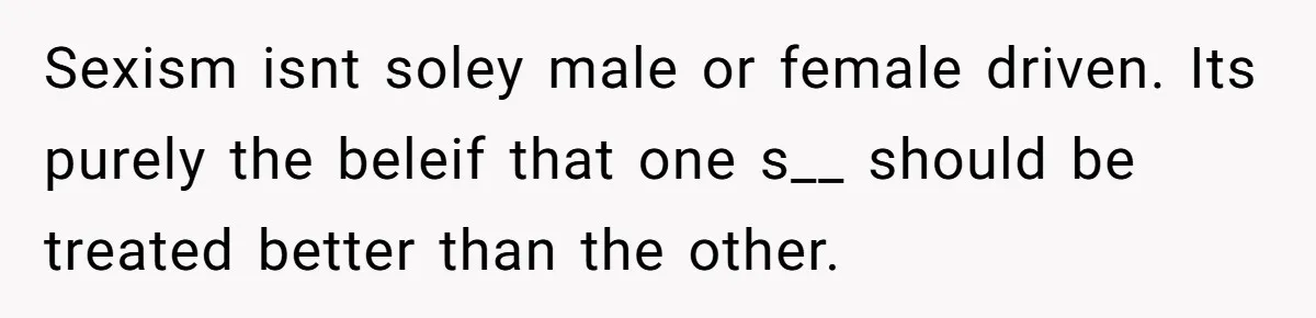 Sexism isnt soley male or female driven. Its purely the beleif that one s__ should be treated better than the other.