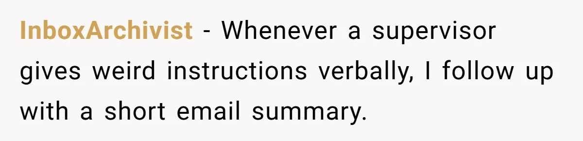 InboxArchivist − Whenever a supervisor gives weird instructions verbally, I follow up with a short email summary.