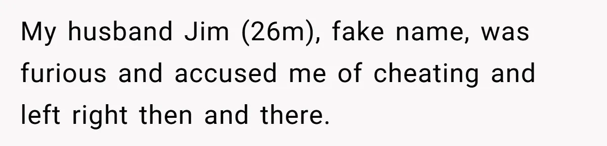 My husband Jim (26m), fake name, was furious and accused me of cheating and left right then and there.