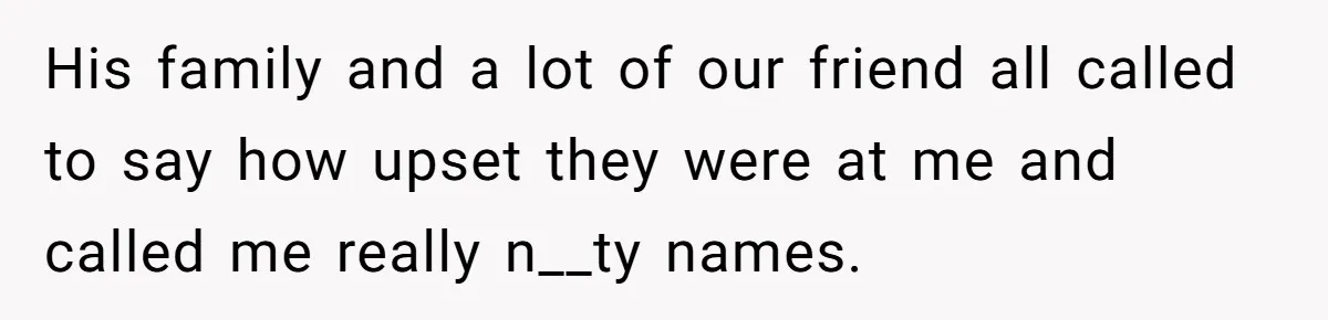 His family and a lot of our friend all called to say how upset they were at me and called me really n__ty names.