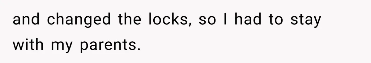and changed the locks, so I had to stay with my parents.
