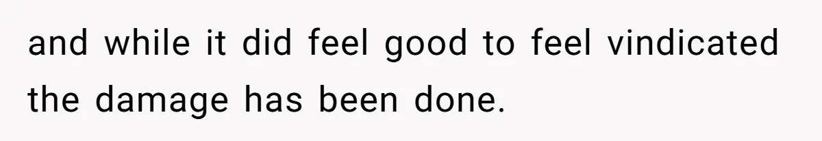 and while it did feel good to feel vindicated the damage has been done.