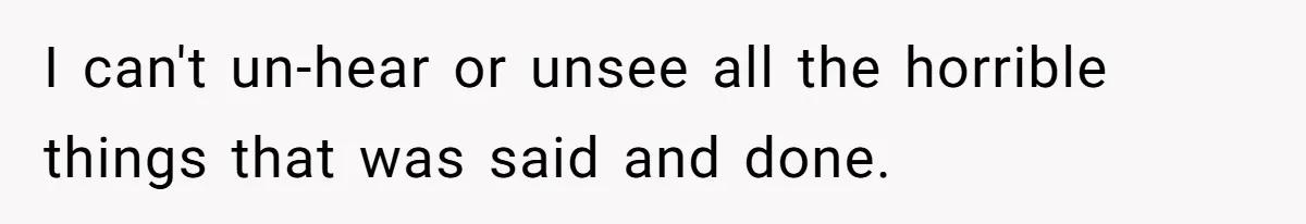 I can't un-hear or unsee all the horrible things that was said and done.