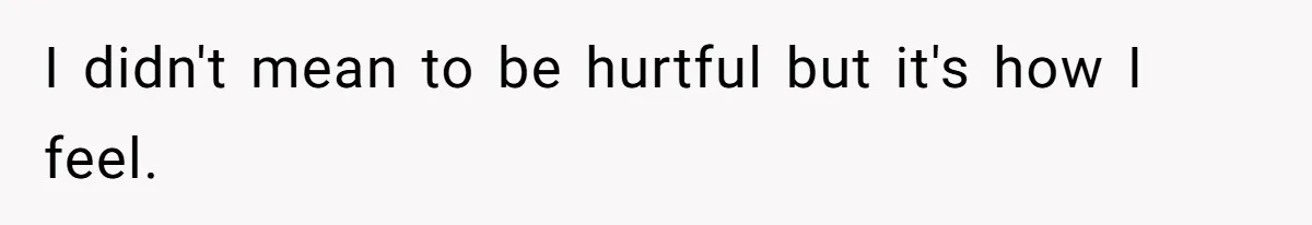 I didn't mean to be hurtful but it's how I feel.