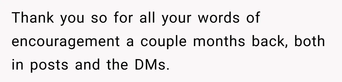 Thank you so for all your words of encouragement a couple months back, both in posts and the DMs.