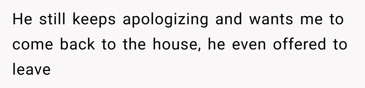 He still keeps apologizing and wants me to come back to the house, he even offered to leave