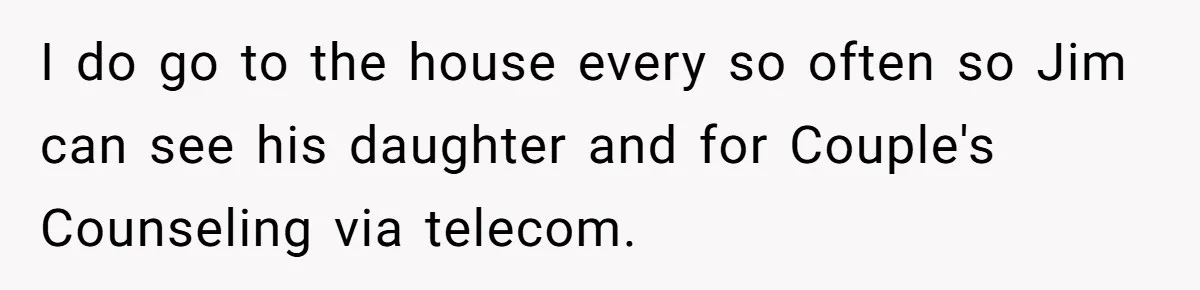 I do go to the house every so often so Jim can see his daughter and for Couple's Counseling via telecom.