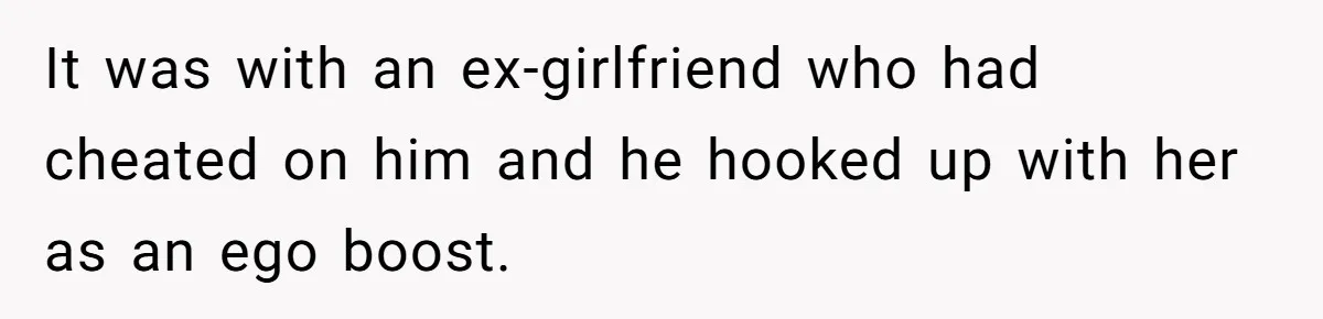 It was with an ex-girlfriend who had cheated on him and he hooked up with her as an ego boost.