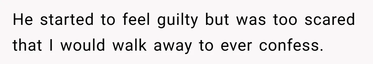 He started to feel guilty but was too scared that I would walk away to ever confess.